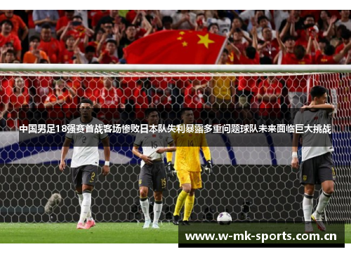 中国男足18强赛首战客场惨败日本队失利暴露多重问题球队未来面临巨大挑战 中国男足18强赛首战客场惨败日本队失利暴露多重问题球队未来面临巨大挑战